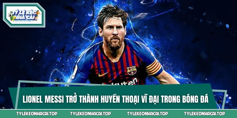 Lionel Messi trở thành huyền thoại vĩ đại trong bóng đá